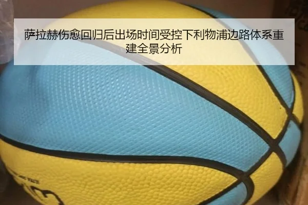 萨拉赫伤愈回归后出场时间受控下利物浦边路体系重建全景分析